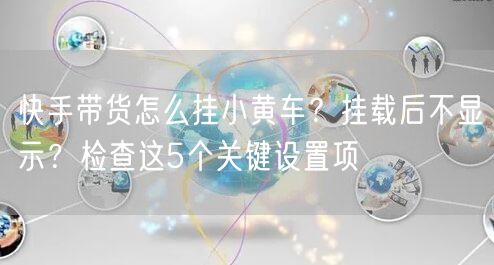 快手带货怎么挂小黄车？挂载后不显示？检查这5个关键设置项
