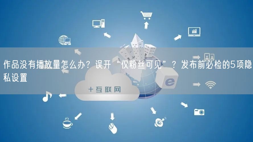 作品没有播放量怎么办？误开“仅粉丝可见”？发布前必检的5项隐私设置