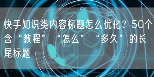 快手知识类内容标题怎么优化？50个含“教程”“怎么”“多久”的长尾标题