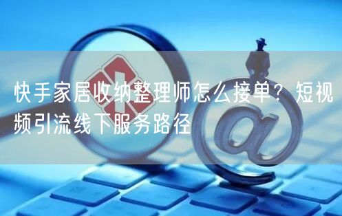 快手家居收纳整理师怎么接单？短视频引流线下服务路径