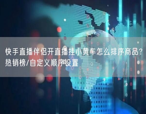快手直播伴侣开直播挂小黄车怎么排序商品？热销榜/自定义顺序设置