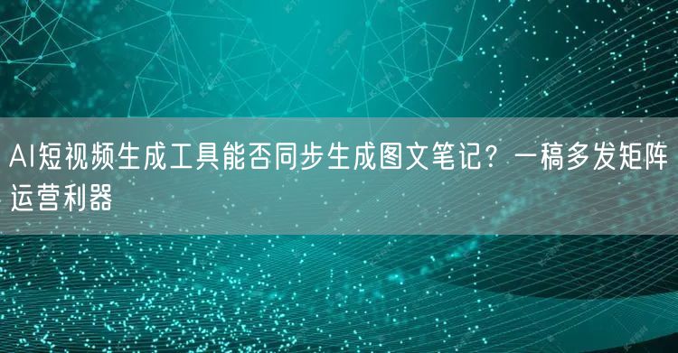 AI短视频生成工具能否同步生成图文笔记？一稿多发矩阵运营利器