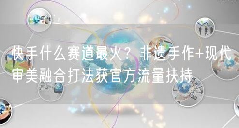快手什么赛道最火？非遗手作+现代审美融合打法获官方流量扶持