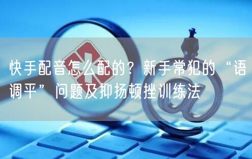 快手配音怎么配的？新手常犯的“语调平”问题及抑扬顿挫训练法