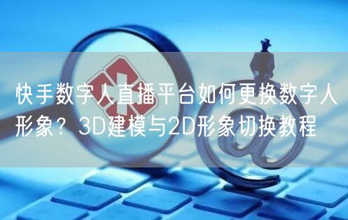 快手数字人直播平台如何更换数字人形象？3D建模与2D形象切换教程