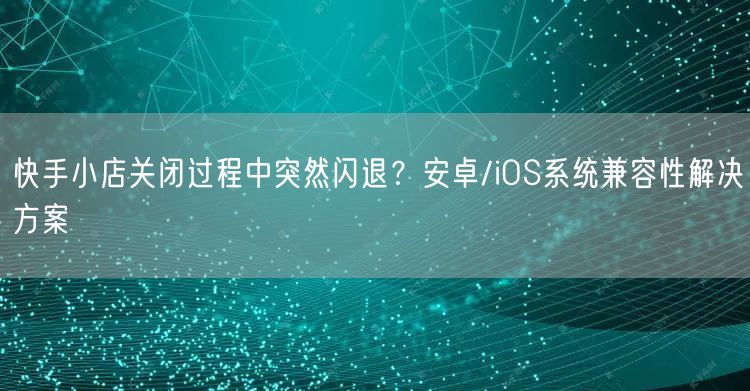 快手小店关闭过程中突然闪退？安卓/iOS系统兼容性解决方案
