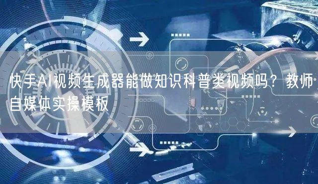 快手AI视频生成器能做知识科普类视频吗？教师自媒体实操模板