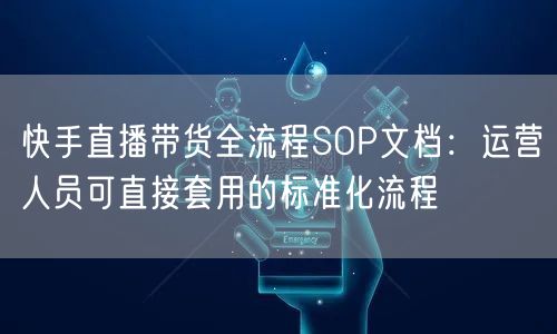 快手直播带货全流程SOP文档：运营人员可直接套用的标准化流程