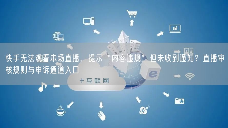 快手无法观看本场直播，提示“内容违规”但未收到通知？直播审核规则与申诉通道入口