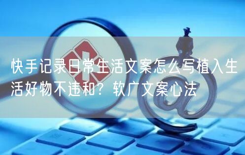 快手记录日常生活文案怎么写植入生活好物不违和？软广文案心法