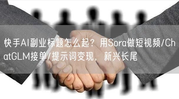 快手AI副业标题怎么起？用Sora做短视频/ChatGLM接单/提示词变现，新兴