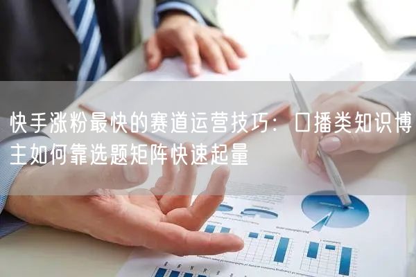 快手涨粉最快的赛道运营技巧：口播类知识博主如何靠选题矩阵快速起量