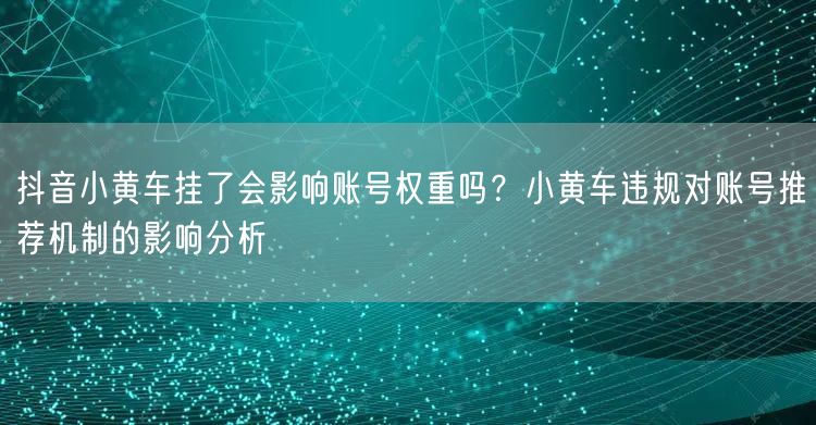 抖音小黄车挂了会影响账号权重吗？小黄车违规对账号推荐机制的影响分析