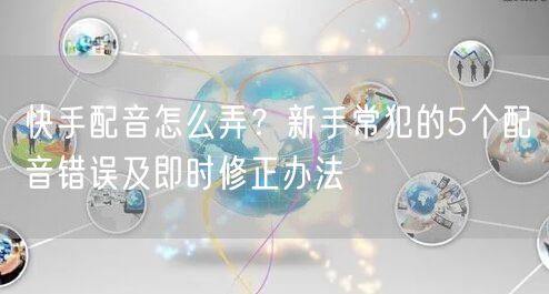 快手配音怎么弄？新手常犯的5个配音错误及即时修正办法