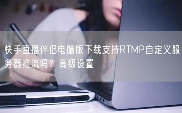 快手直播伴侣电脑版下载支持RTMP自定义服务器推流吗？高级设置