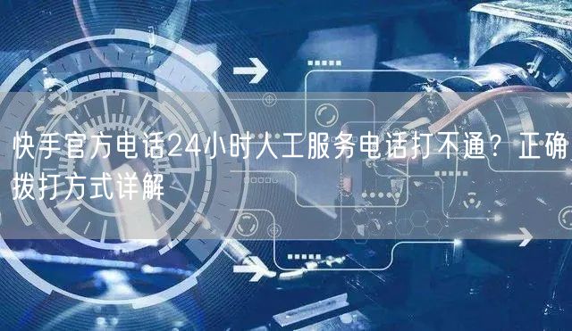 快手官方电话24小时人工服务电话打不通？正确拨打方式详解