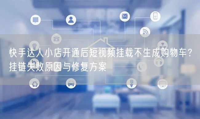 快手达人小店开通后短视频挂载不生成购物车？挂链失败原因与修复方案