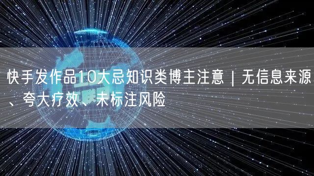 快手发作品10大忌知识类博主注意｜无信息来源、夸大疗效、未标注风险