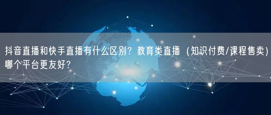 抖音直播和快手直播有什么区别？教育类直播（知识付费/课程售卖）哪个平台更友好？