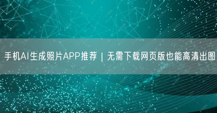 手机AI生成照片APP推荐｜无需下载网页版也能高清出图