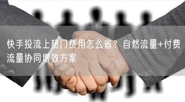 快手投流上热门费用怎么省？自然流量+付费流量协同增效方案