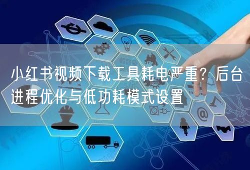 小红书视频下载工具耗电严重？后台进程优化与低功耗模式设置