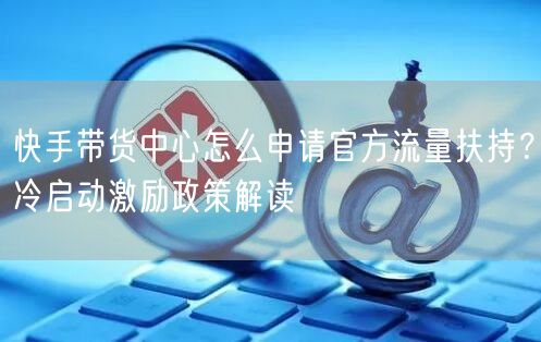 快手带货中心怎么申请官方流量扶持？冷启动激励政策解读
