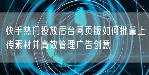 快手热门投放后台网页版如何批量上传素材并高效管理广告创意