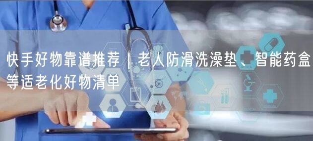 快手好物靠谱推荐｜老人防滑洗澡垫、智能药盒等适老化好物清单