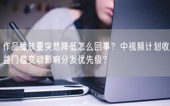 作品播放量突然降低怎么回事？中视频计划收益门槛变动影响分发优先级？