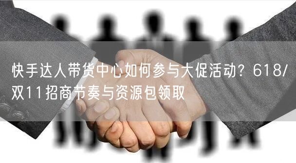 快手达人带货中心如何参与大促活动？618/双11招商节奏与资源包领取