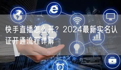 快手直播怎么开？2024最新实名认证开通流程详解