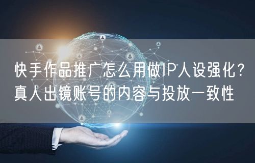 快手作品推广怎么用做IP人设强化？真人出镜账号的内容与投放一致性