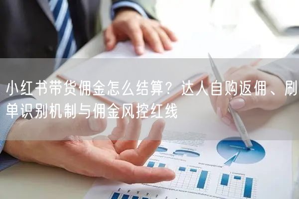 小红书带货佣金怎么结算？达人自购返佣、刷单识别机制与佣金风控红线
