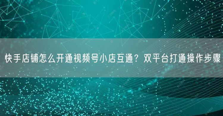 快手店铺怎么开通视频号小店互通？双平台打通操作步骤
