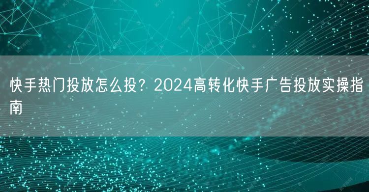 快手热门投放怎么投？2024高转化快手广告投放实操指南