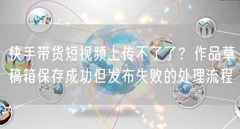 快手带货短视频上传不了了？作品草稿箱保存成功但发布失败的处理流程