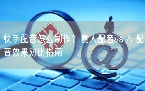 快手配音怎么制作？真人配音vs AI配音效果对比指南