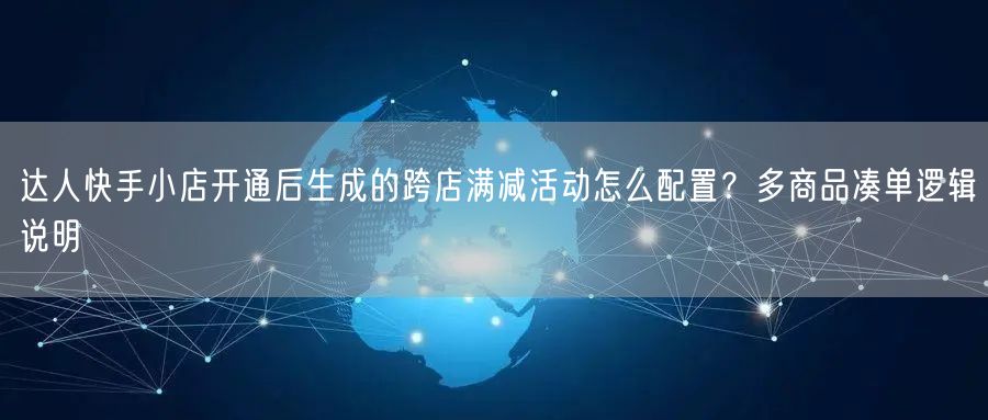 达人快手小店开通后生成的跨店满减活动怎么配置？多商品凑单逻辑说明