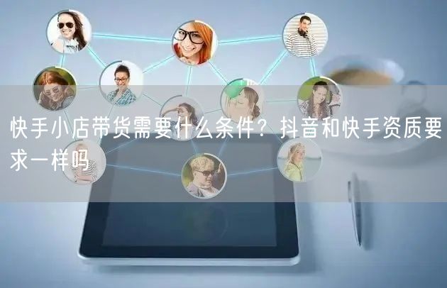 快手小店带货需要什么条件？抖音和快手资质要求一样吗
