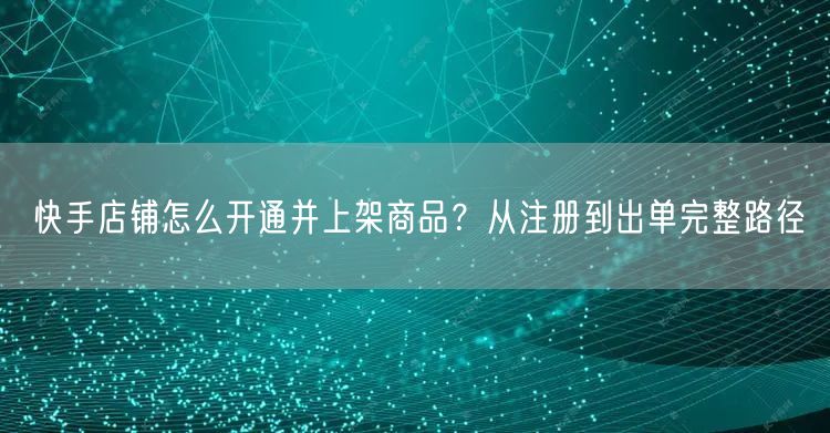 快手店铺怎么开通并上架商品？从注册到出单完整路径