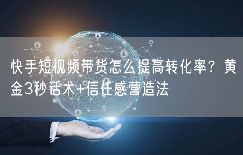 快手短视频带货怎么提高转化率？黄金3秒话术+信任感营造法