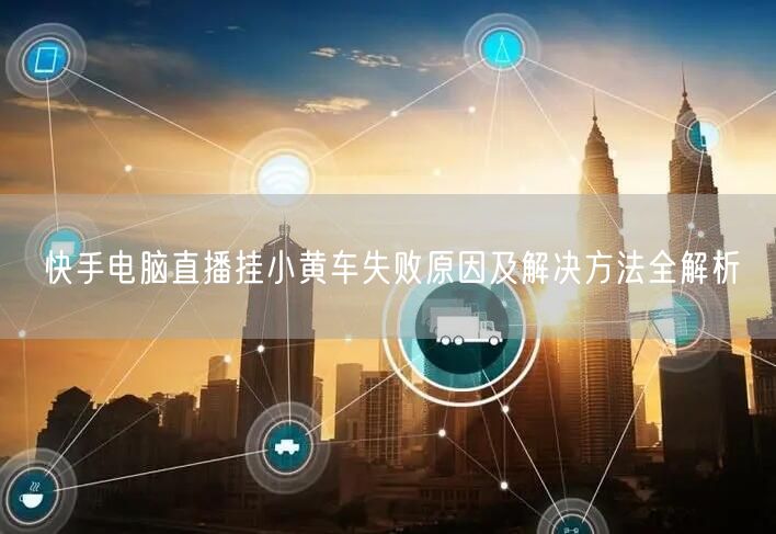 快手电脑直播挂小黄车失败原因及解决方法全解析