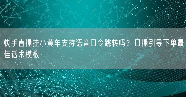 快手直播挂小黄车支持语音口令跳转吗？口播引导下单最佳话术模板