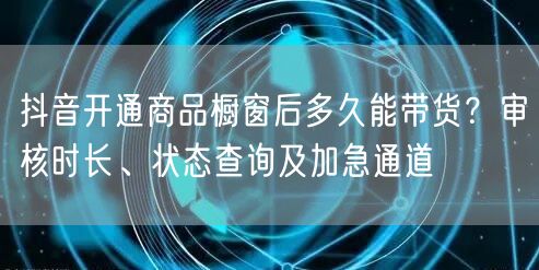 抖音开通商品橱窗后多久能带货？审核时长、状态查询及加急通道