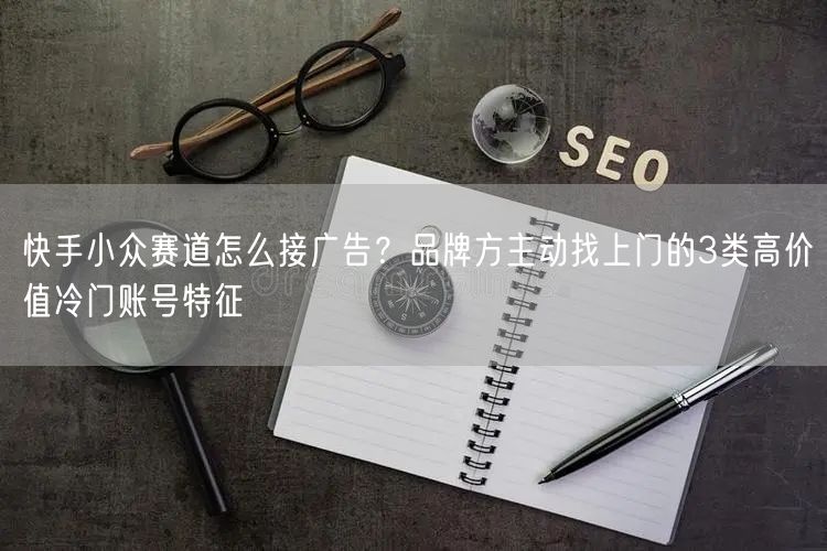 快手小众赛道怎么接广告？品牌方主动找上门的3类高价值冷门账号特征