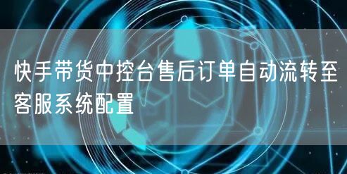 快手带货中控台售后订单自动流转至客服系统配置