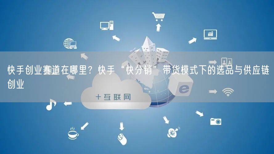 快手创业赛道在哪里？快手“快分销”带货模式下的选品与供应链创业