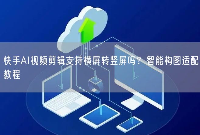 快手AI视频剪辑支持横屏转竖屏吗？智能构图适配教程