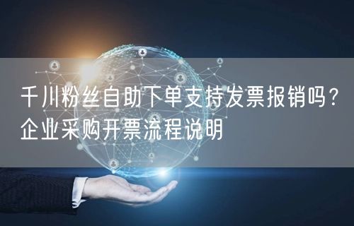 千川粉丝自助下单支持发票报销吗？企业采购开票流程说明